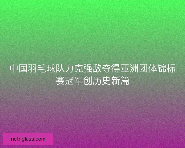 中国羽毛球队力克强敌夺得亚洲团体锦标赛冠军创历史新篇