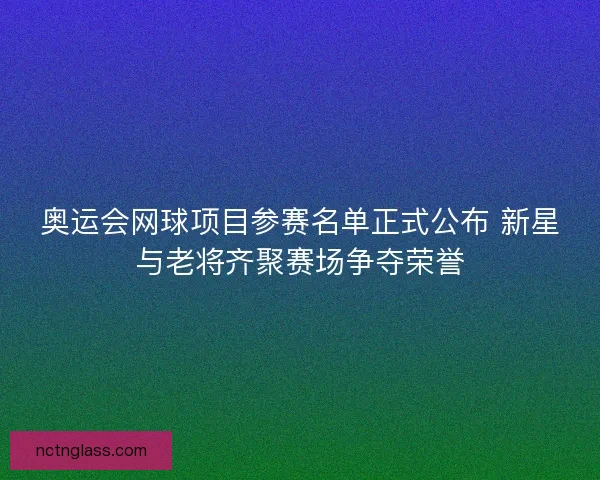 奥运会网球项目参赛名单正式公布 新星与老将齐聚赛场争夺荣誉